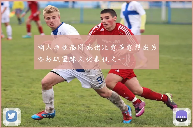 湖人与快船同城德比愈演愈烈成为洛杉矶篮球文化象征之一