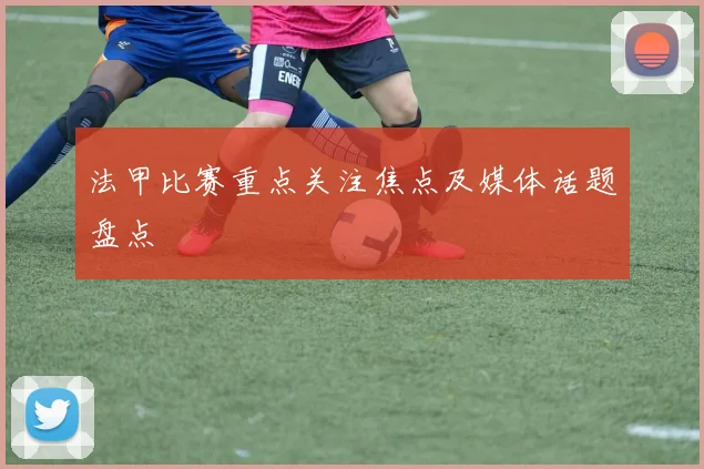 法甲比赛重点关注焦点及媒体话题盘点